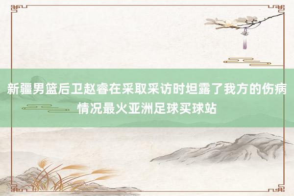 新疆男篮后卫赵睿在采取采访时坦露了我方的伤病情况最火亚洲足球买球站