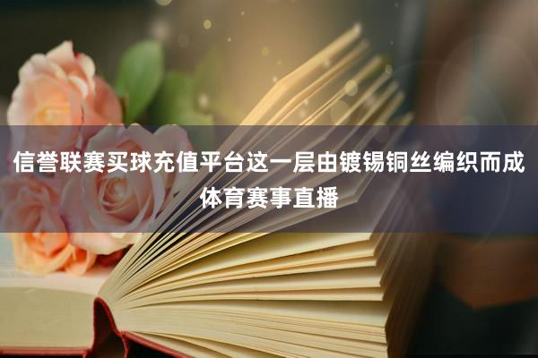 信誉联赛买球充值平台这一层由镀锡铜丝编织而成体育赛事直播