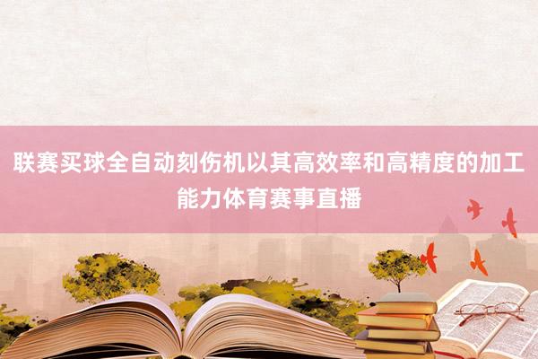 联赛买球全自动刻伤机以其高效率和高精度的加工能力体育赛事直播