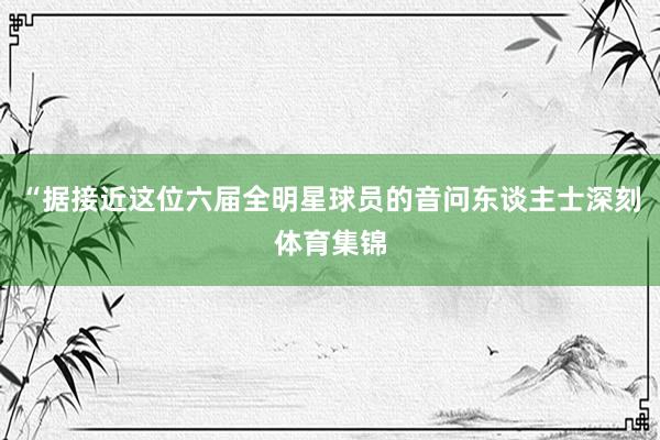 “据接近这位六届全明星球员的音问东谈主士深刻体育集锦