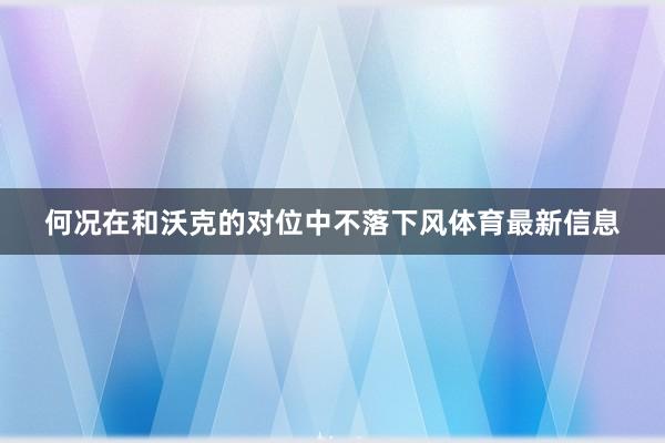 何况在和沃克的对位中不落下风体育最新信息