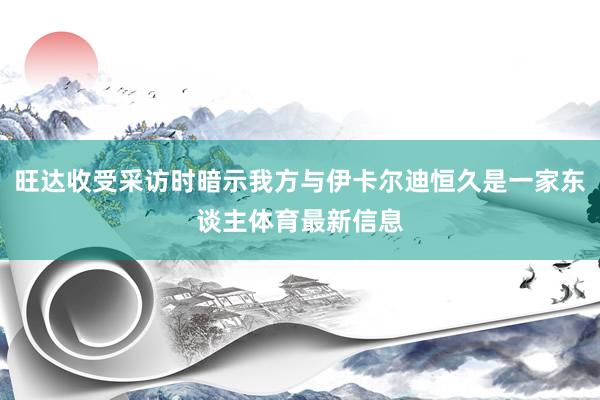 旺达收受采访时暗示我方与伊卡尔迪恒久是一家东谈主体育最新信息