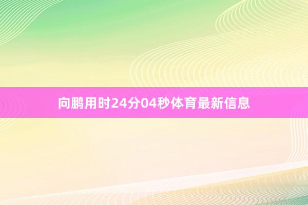 向鹏用时24分04秒体育最新信息