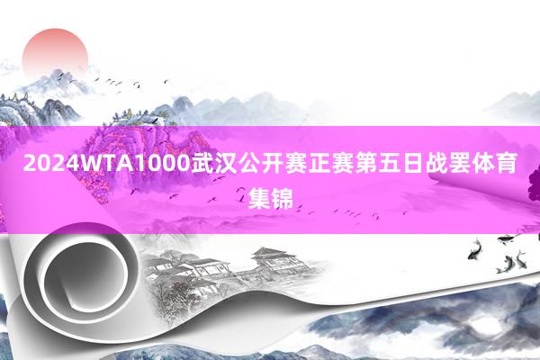 2024WTA1000武汉公开赛正赛第五日战罢体育集锦